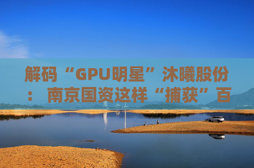 解码“GPU明星”沐曦股份： 南京国资这样“捕获”百亿级硬核IPO