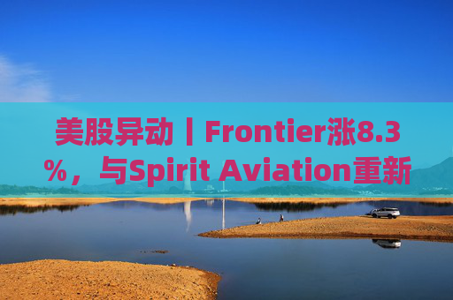 美股异动丨Frontier涨8.3%，与Spirit Aviation重新启动合并谈判