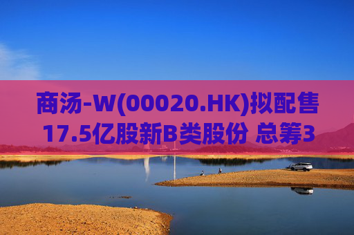 商汤-W(00020.HK)拟配售17.5亿股新B类股份 总筹31.5亿港元