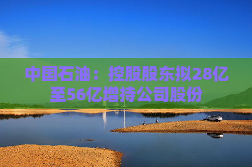 中国石油：控股股东拟28亿至56亿增持公司股份  第1张