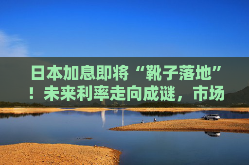 日本加息即将“靴子落地”！未来利率走向成谜，市场神经紧绷
