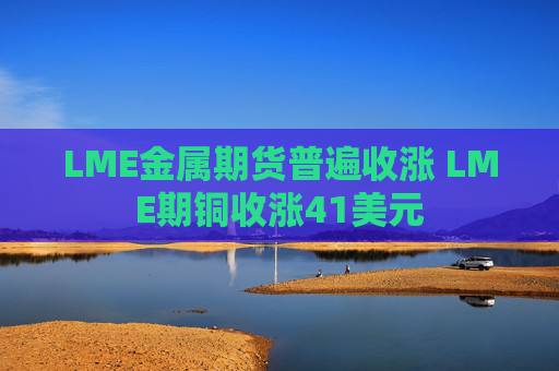LME金属期货普遍收涨 LME期铜收涨41美元  第1张