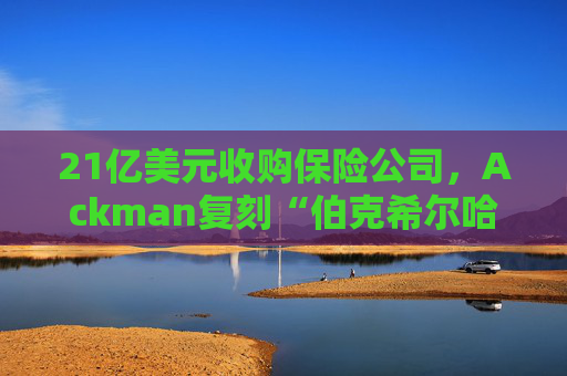 21亿美元收购保险公司,Ackman复刻“伯克希尔哈撒韦”