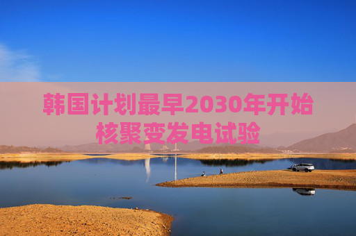 韩国计划最早2030年开始核聚变发电试验