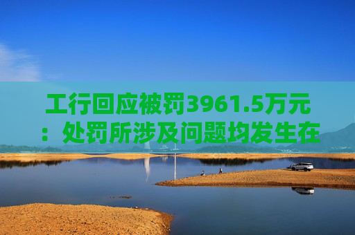 工行回应被罚3961.5万元：处罚所涉及问题均发生在2023年以前，目前均已整改完毕  第1张