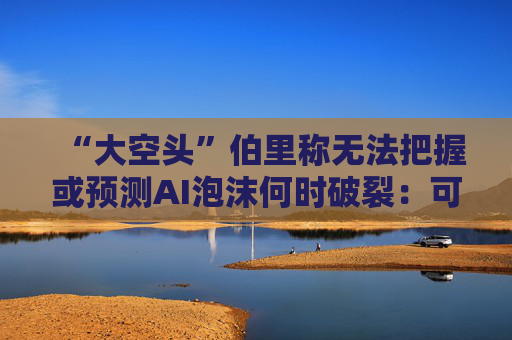 “大空头”伯里称无法把握或预测AI泡沫何时破裂：可能还有增长空间