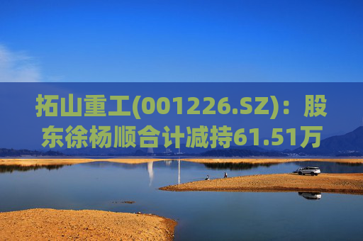拓山重工(001226.SZ):股东徐杨顺合计减持61.51万股公司股份