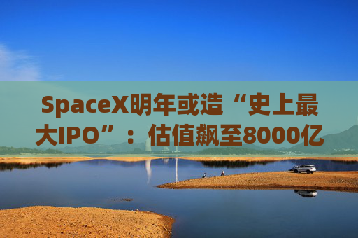 SpaceX明年或造“史上最大IPO”：估值飙至8000亿美元，目标冲击1.5万亿天价  第1张