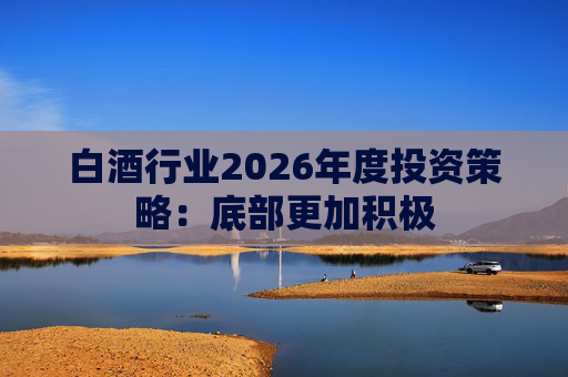 白酒行业2026年度投资策略:底部更加积极