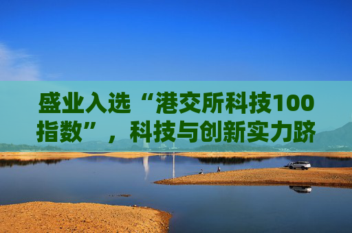 盛业入选“港交所科技100指数”，科技与创新实力跻身行业前列