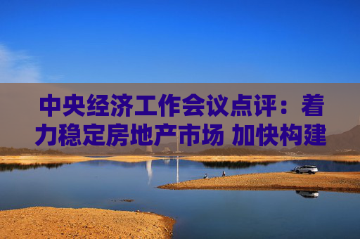 中央经济工作会议点评：着力稳定房地产市场 加快构建发展新模式
