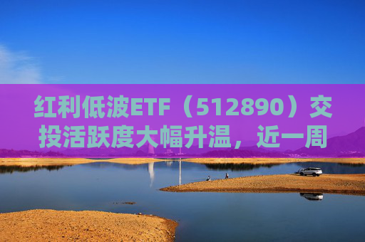 红利低波ETF（512890）交投活跃度大幅升温，近一周吸金11.5亿元位居同类产品前列