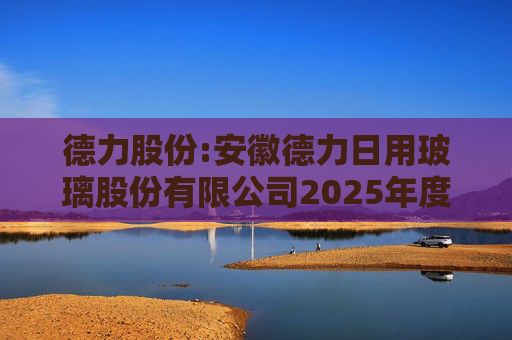德力股份:安徽德力日用玻璃股份有限公司2025年度向特定对象发行A股股票预案（修订稿）的提示性公告