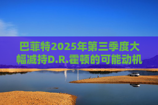 巴菲特2025年第三季度大幅减持D.R.霍顿的可能动机