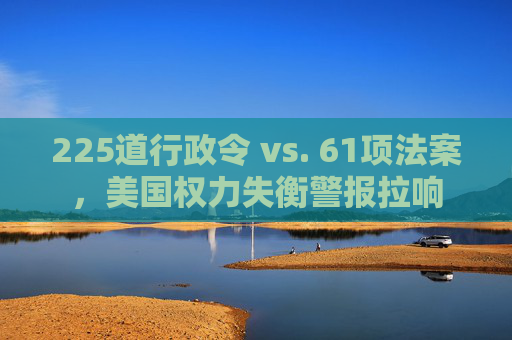 225道行政令 vs. 61项法案，美国权力失衡警报拉响