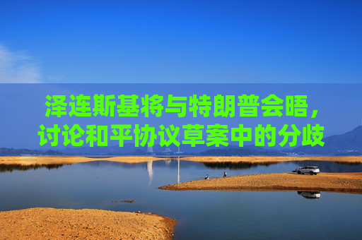 泽连斯基将与特朗普会晤，讨论和平协议草案中的分歧