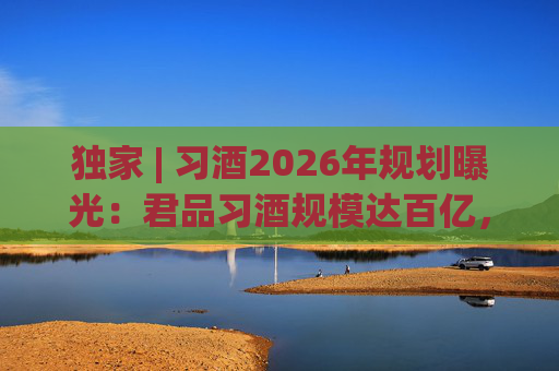 独家 | 习酒2026年规划曝光：君品习酒规模达百亿，全国布局金钻系列