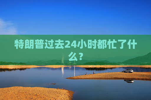 特朗普过去24小时都忙了什么?