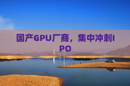 国产GPU厂商，集中冲刺IPO