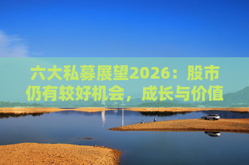 六大私募展望2026:股市仍有较好机会,成长与价值风格趋于均衡