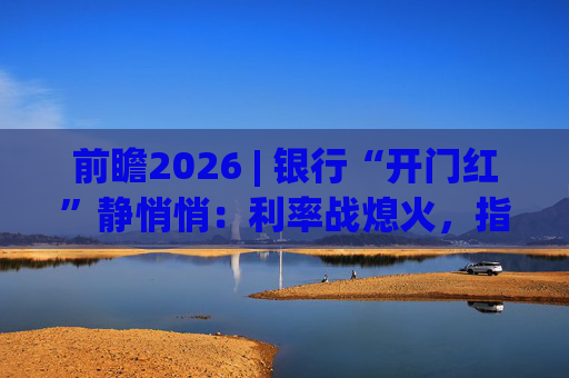 前瞻2026 | 银行“开门红”静悄悄:利率战熄火,指标考核硝烟四起