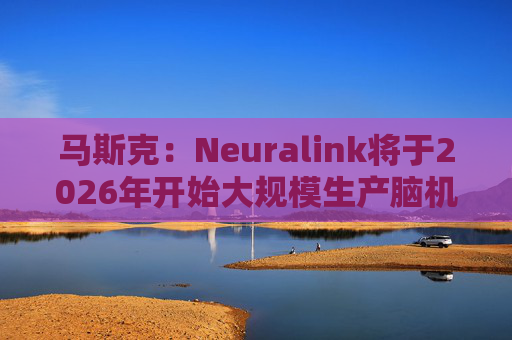 马斯克：Neuralink将于2026年开始大规模生产脑机接口设备