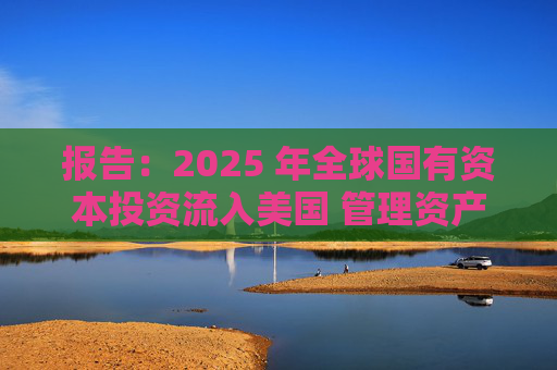 报告:2025 年全球国有资本投资流入美国 管理资产规模突破60万亿美元创历史新高 第1张 报告:2025 年全球国有资本投资流入美国 管理资产规模突破60万亿美元创历史新高 第1张