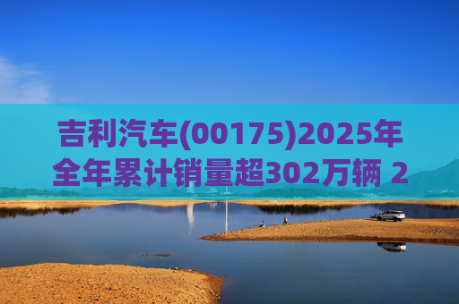 吉利汽车(00175)2025年全年累计销量超302万辆 2026年冲击总销量345万辆!