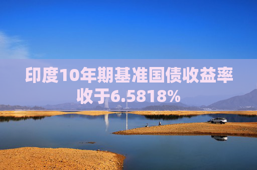 印度10年期基准国债收益率收于6.5818%