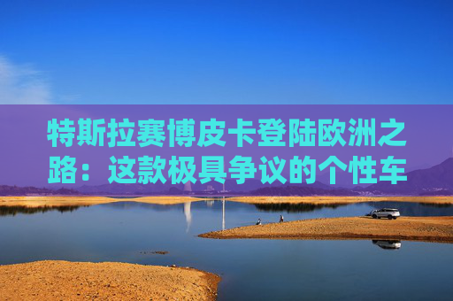 特斯拉赛博皮卡登陆欧洲之路：这款极具争议的个性车型，如何艰难叩开欧洲市场大门