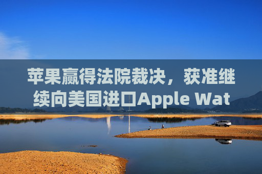 苹果赢得法院裁决，获准继续向美国进口Apple Watch