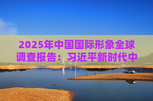 2025年中国国际形象全球调查报告：习近平新时代中国特色社会主义思想获国际社会高度认同 国际社会对华好感度持续提升