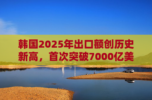 韩国2025年出口额创历史新高，首次突破7000亿美元