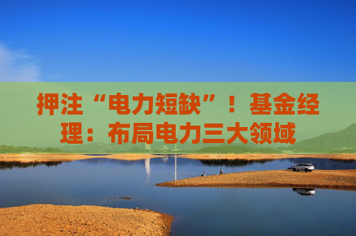 押注“电力短缺”！基金经理：布局电力三大领域