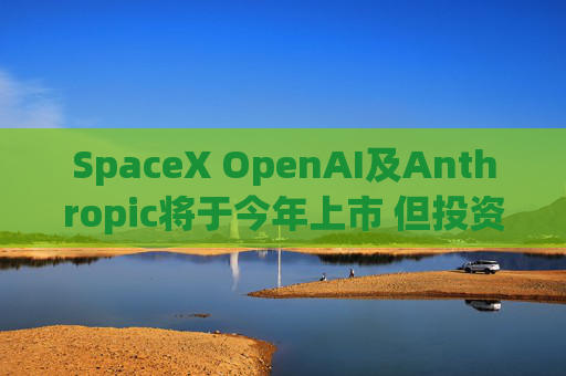 SpaceX OpenAI及Anthropic将于今年上市 但投资者愿意买单吗