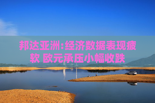 邦达亚洲:经济数据表现疲软 欧元承压小幅收跌