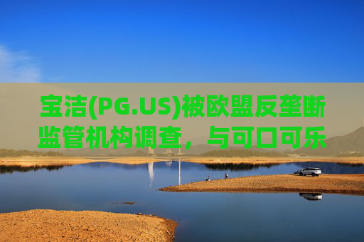 宝洁(PG.US)被欧盟反垄断监管机构调查,与可口可乐(KO.US)同时遭到突击检查