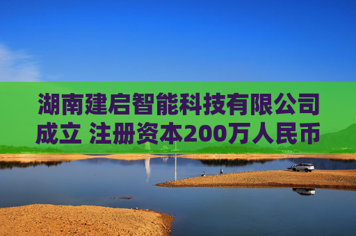 湖南建启智能科技有限公司成立 注册资本200万人民币