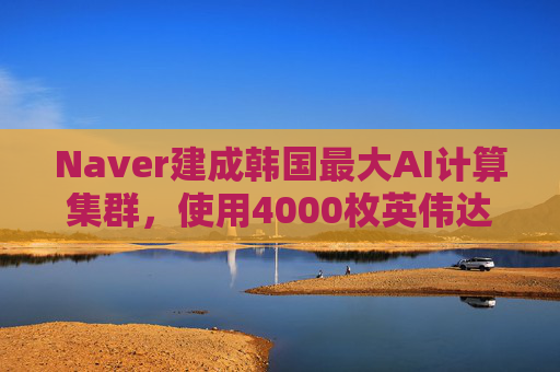 Naver建成韩国最大AI计算集群，使用4000枚英伟达GPU
