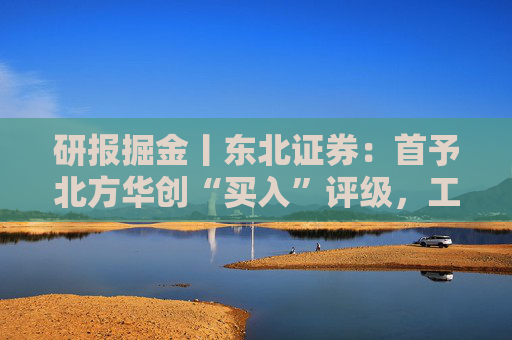 研报掘金丨东北证券：首予北方华创“买入”评级，工艺覆盖度及市场占有率持续稳步攀升