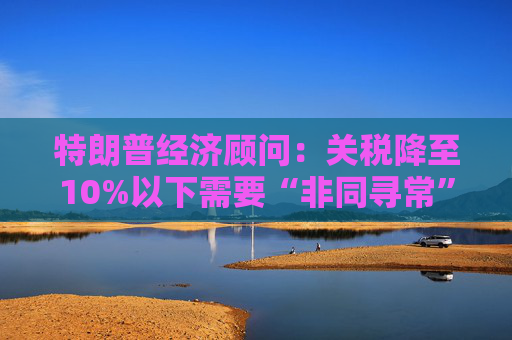 特朗普经济顾问：关税降至10%以下需要“非同寻常”的协议