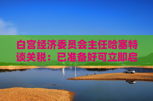 白宫经济委员会主任哈塞特谈关税：已准备好可立即启用的替代工具