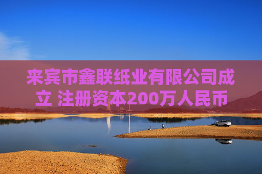 来宾市鑫联纸业有限公司成立 注册资本200万人民币
