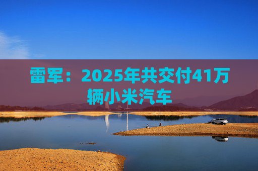 雷军：2025年共交付41万辆小米汽车