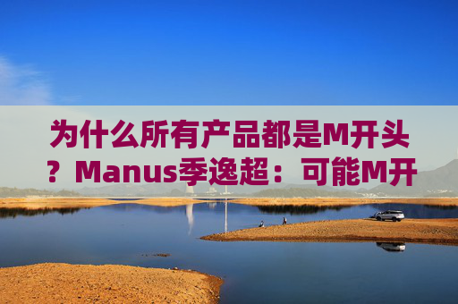 为什么所有产品都是M开头？Manus季逸超：可能M开头的产品运气都不会太差