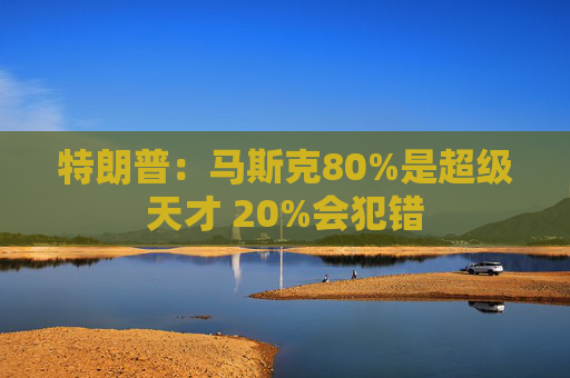 特朗普：马斯克80%是超级天才 20%会犯错