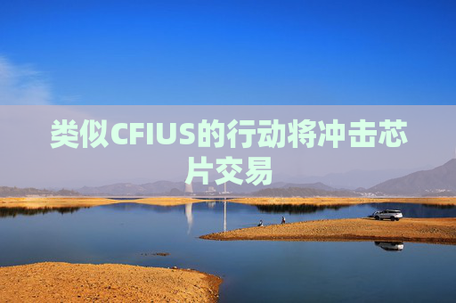 类似CFIUS的行动将冲击芯片交易