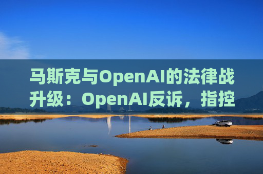 马斯克与OpenAI的法律战升级：OpenAI反诉，指控其存在骚扰行为