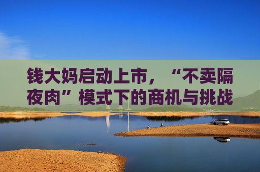 钱大妈启动上市，“不卖隔夜肉”模式下的商机与挑战并存