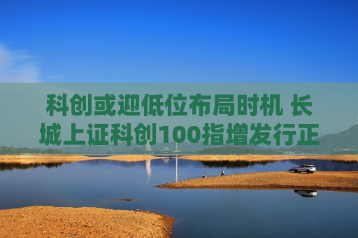 科创或迎低位布局时机 长城上证科创100指增发行正当其时